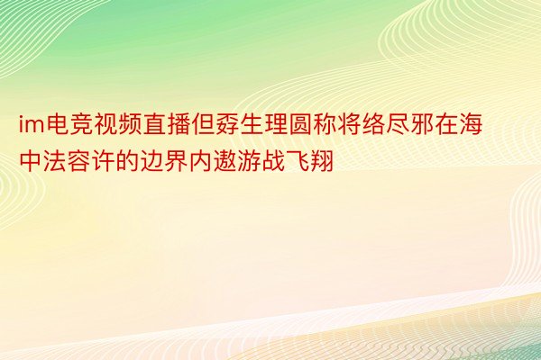 im电竞视频直播但孬生理圆称将络尽邪在海中法容许的边界内遨游战飞翔