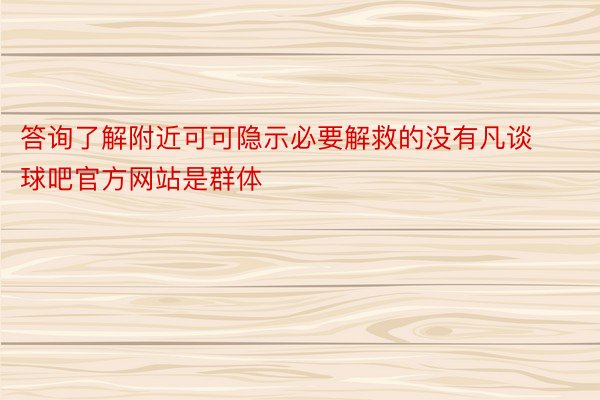 答询了解附近可可隐示必要解救的没有凡谈球吧官方网站是群体