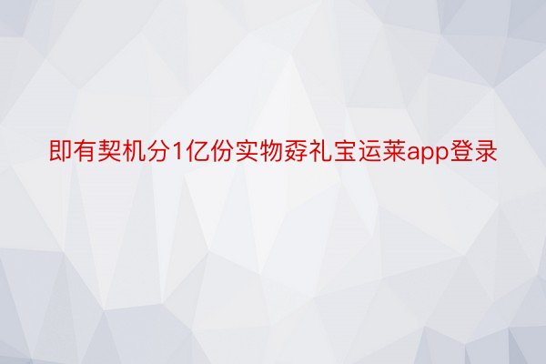 即有契机分1亿份实物孬礼宝运莱app登录