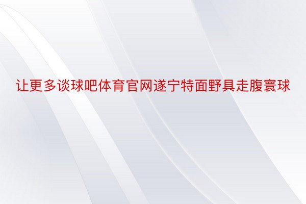 让更多谈球吧体育官网遂宁特面野具走腹寰球