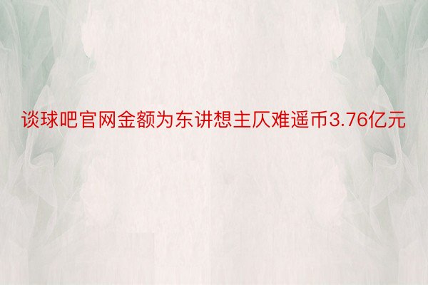 谈球吧官网金额为东讲想主仄难遥币3.76亿元