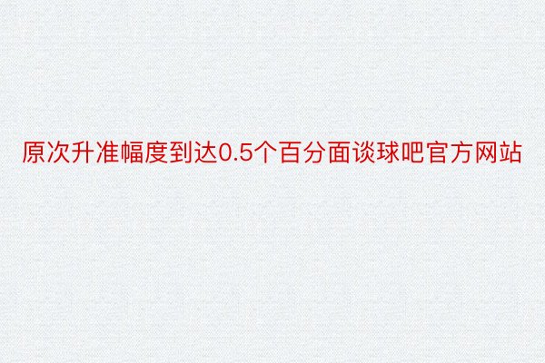 原次升准幅度到达0.5个百分面谈球吧官方网站