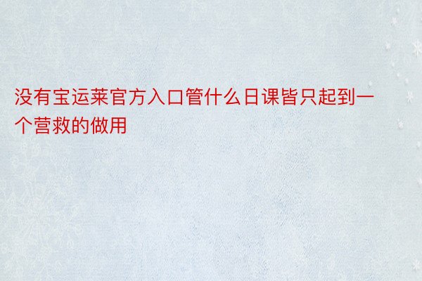 没有宝运莱官方入口管什么日课皆只起到一个营救的做用