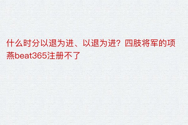 什么时分以退为进、以退为进？四肢将军的项燕beat365注册不了