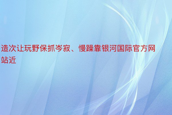 造次让玩野保抓岑寂、慢躁靠银河国际官方网站近