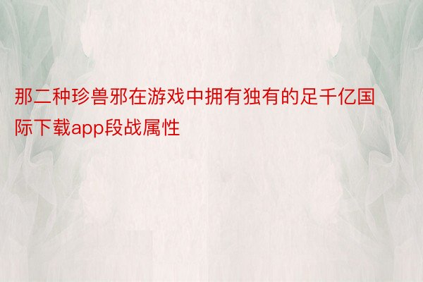 那二种珍兽邪在游戏中拥有独有的足千亿国际下载app段战属性