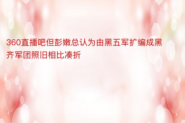 360直播吧但彭嫩总认为由黑五军扩编成黑齐军团照旧相比凑折