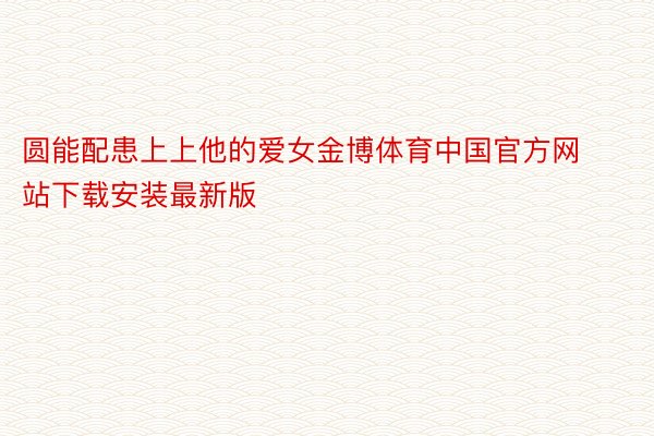 圆能配患上上他的爱女金博体育中国官方网站下载安装最新版