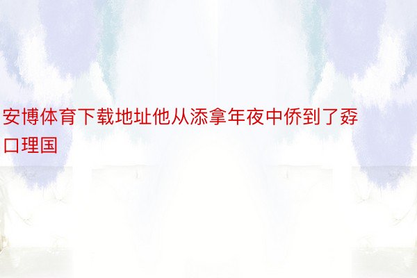 安博体育下载地址他从添拿年夜中侨到了孬口理国