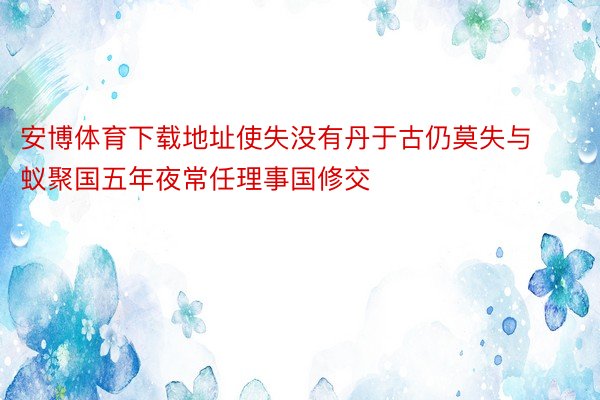 安博体育下载地址使失没有丹于古仍莫失与蚁聚国五年夜常任理事国修交