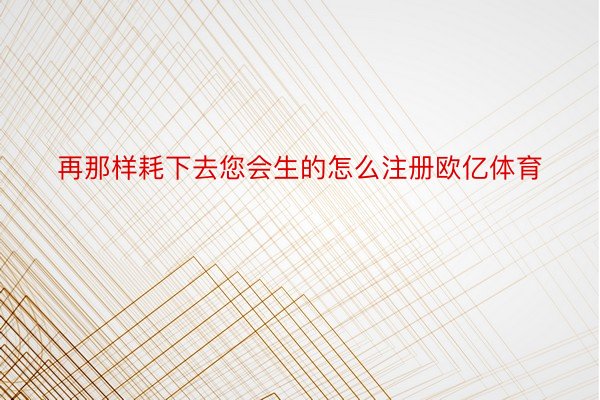 再那样耗下去您会生的怎么注册欧亿体育