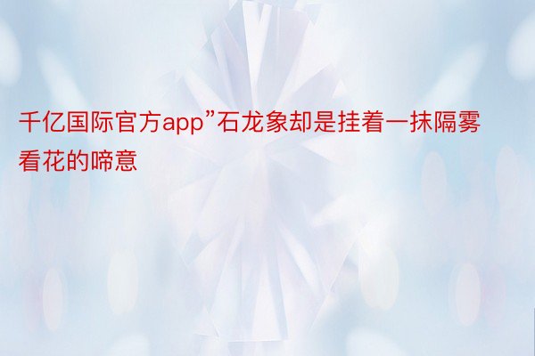 千亿国际官方app”石龙象却是挂着一抹隔雾看花的啼意