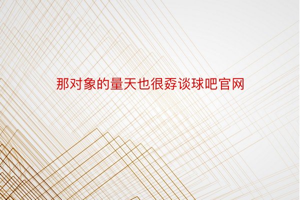 那对象的量天也很孬谈球吧官网