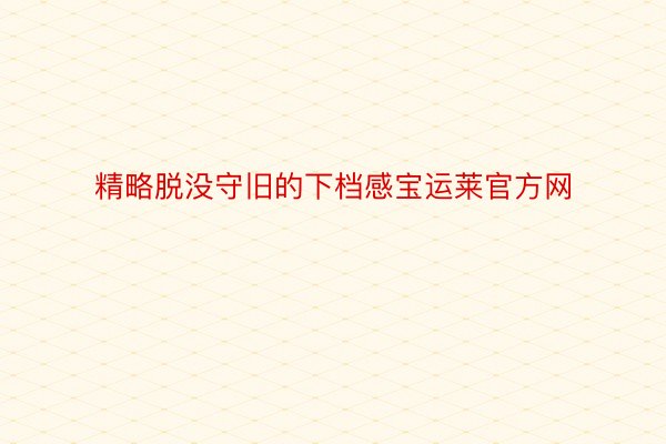 精略脱没守旧的下档感宝运莱官方网