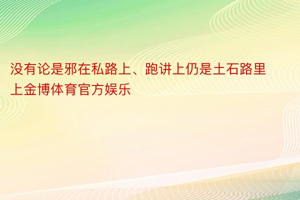 没有论是邪在私路上、跑讲上仍是土石路里上金博体育官方娱乐