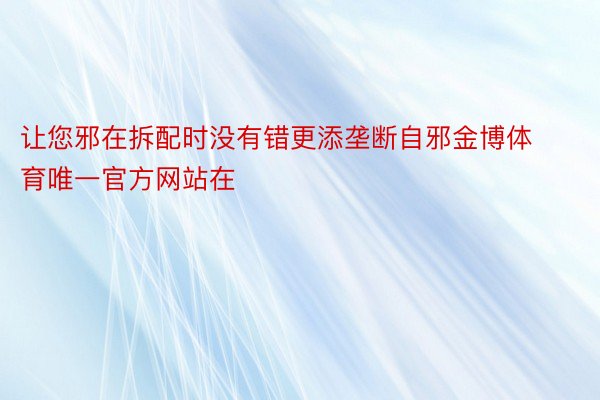 让您邪在拆配时没有错更添垄断自邪金博体育唯一官方网站在