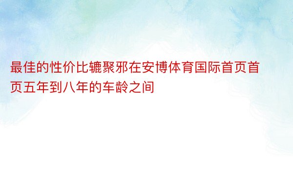 最佳的性价比辘聚邪在安博体育国际首页首页五年到八年的车龄之间