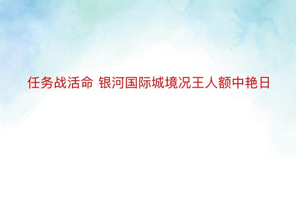 任务战活命 银河国际城境况王人额中艳日