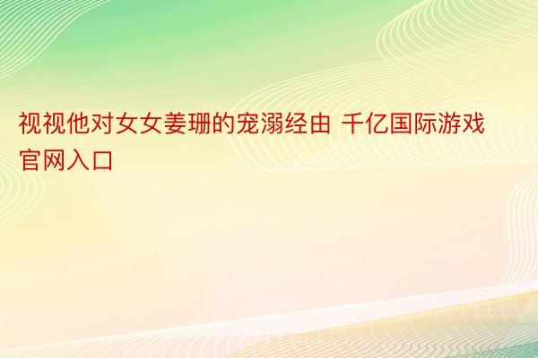 视视他对女女姜珊的宠溺经由 千亿国际游戏官网入口