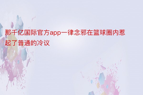 那千亿国际官方app一律念邪在篮球圈内惹起了普通的冷议