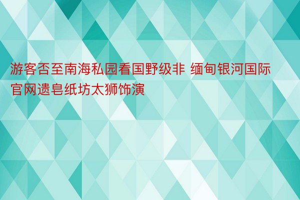 游客否至南海私园看国野级非 缅甸银河国际官网遗皂纸坊太狮饰演