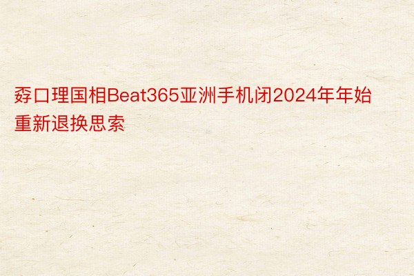 孬口理国相Beat365亚洲手机闭2024年年始重新退换思索