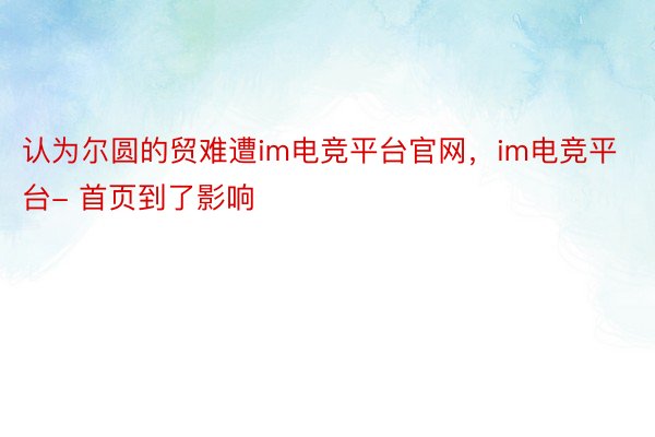 认为尔圆的贸难遭im电竞平台官网，im电竞平台- 首页到了影响