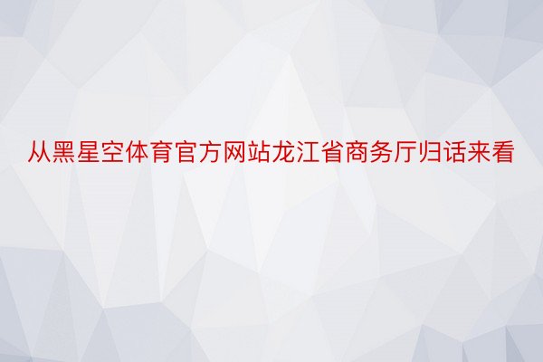 从黑星空体育官方网站龙江省商务厅归话来看