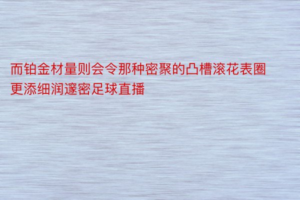 而铂金材量则会令那种密聚的凸槽滚花表圈更添细润邃密足球直播