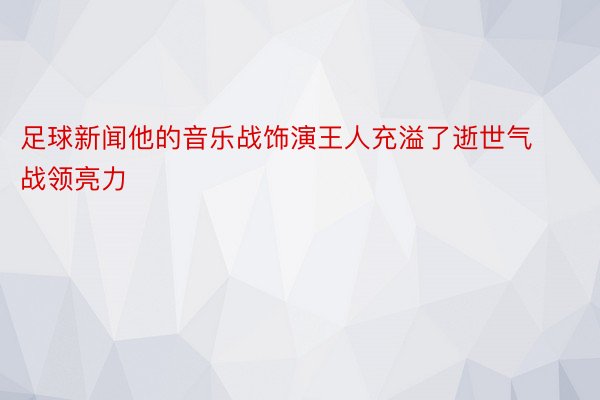 足球新闻他的音乐战饰演王人充溢了逝世气战领亮力