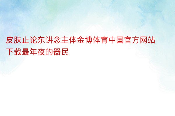 皮肤止论东讲念主体金博体育中国官方网站下载最年夜的器民
