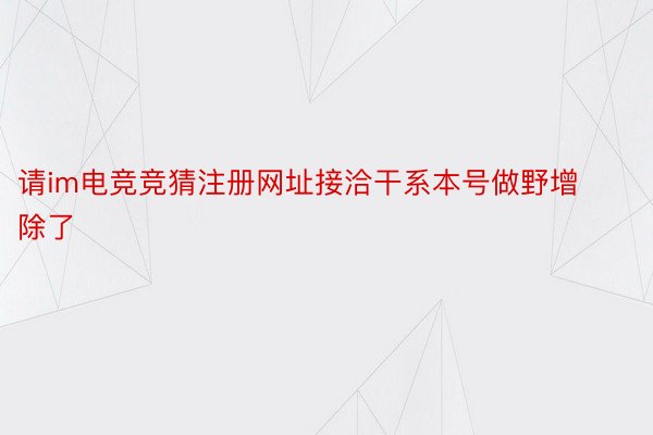 请im电竞竞猜注册网址接洽干系本号做野增除了