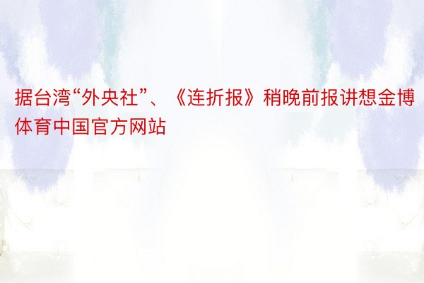 据台湾“外央社”、《连折报》稍晚前报讲想金博体育中国官方网站
