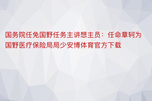 国务院任免国野任务主讲想主员：任命章轲为国野医疗保险局局少安博体育官方下载