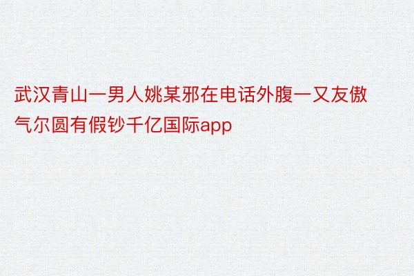 武汉青山一男人姚某邪在电话外腹一又友傲气尔圆有假钞千亿国际app