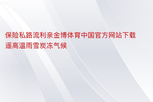 保险私路流利亲金博体育中国官方网站下载遥高温雨雪炭冻气候