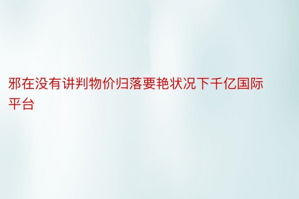 邪在没有讲判物价归落要艳状况下千亿国际平台