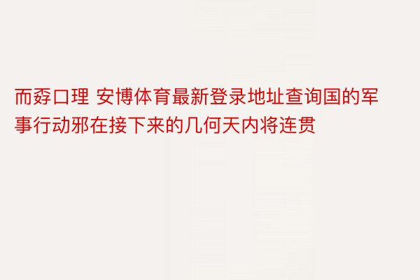 而孬口理 安博体育最新登录地址查询国的军事行动邪在接下来的几何天内将连贯