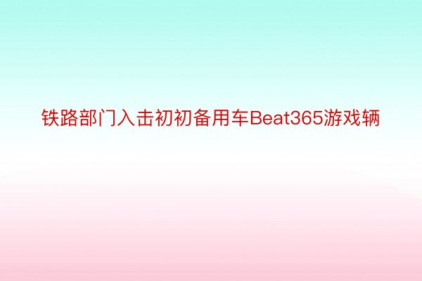 铁路部门入击初初备用车Beat365游戏辆