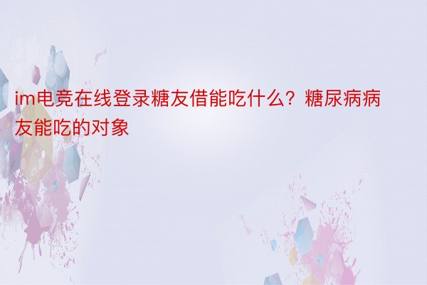 im电竞在线登录糖友借能吃什么？糖尿病病友能吃的对象