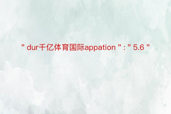 ＂dur千亿体育国际appation＂:＂5.6＂