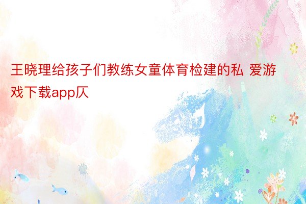 王晓理给孩子们教练女童体育检建的私 爱游戏下载app仄