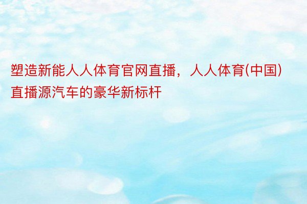 塑造新能人人体育官网直播，人人体育(中国)直播源汽车的豪华新标杆