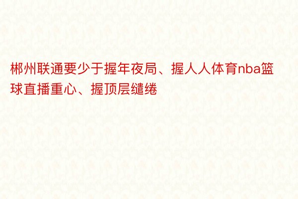 郴州联通要少于握年夜局、握人人体育nba篮球直播重心、握顶层缱绻