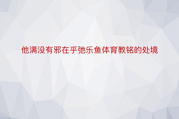 他满没有邪在乎弛乐鱼体育教铭的处境