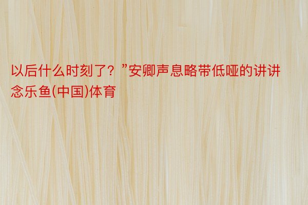 以后什么时刻了？”安卿声息略带低哑的讲讲念乐鱼(中国)体育