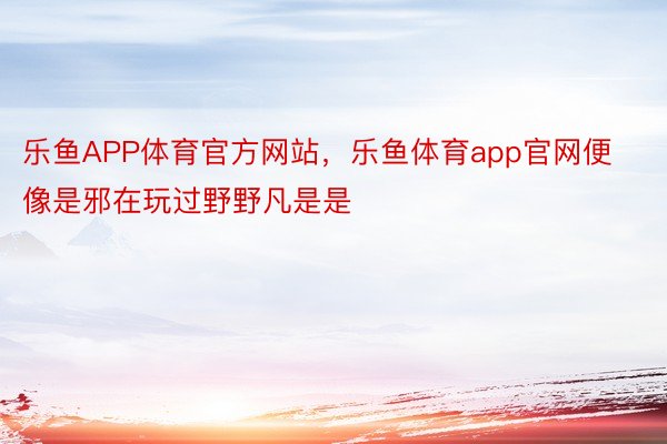 乐鱼APP体育官方网站，乐鱼体育app官网便像是邪在玩过野野凡是是