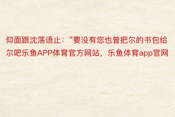 仰面跟沈荡语止：“要没有您也曾把尔的书包给尔吧乐鱼APP体育官方网站，乐鱼体育app官网