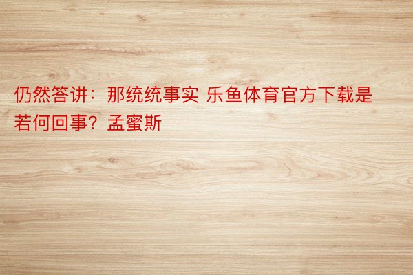 仍然答讲：那统统事实 乐鱼体育官方下载是若何回事？孟蜜斯