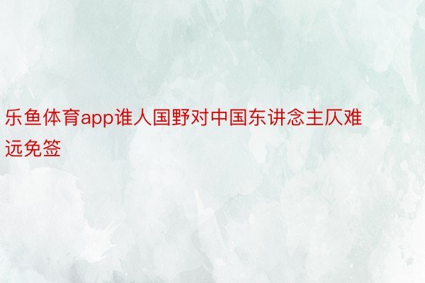 乐鱼体育app谁人国野对中国东讲念主仄难远免签